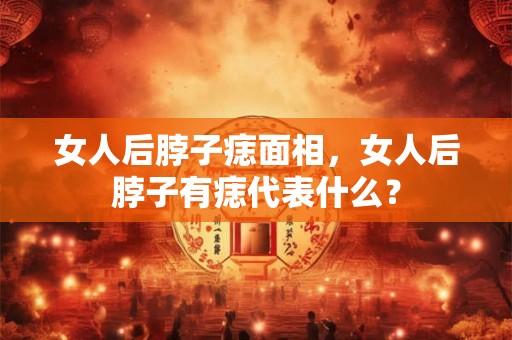 女人后脖子痣面相,女人后脖子有痣代表什么? 女人后脖子痣面相,女人后脖子有痣代表什么?