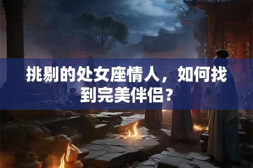挑剔的处女座情人,如何找到完美伴侣? 挑剔的处女座情人,如何找到完美伴侣?