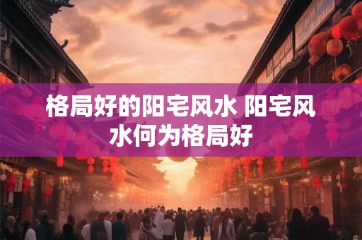 格局好的阳宅风水 阳宅风水何为格局好 格局好的阳宅风水 阳宅风水何为格局好