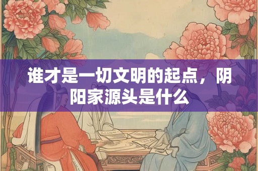谁才是一切文明的起点，阴阳家源头是什么