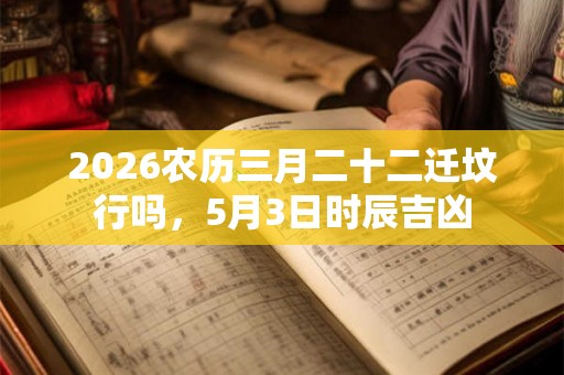 2026农历三月二十二迁坟行吗，5月3日时辰吉凶