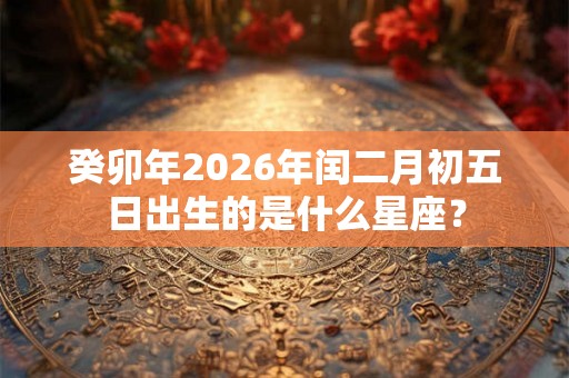 癸卯年2026年闰二月初五日出生的是什么星座？