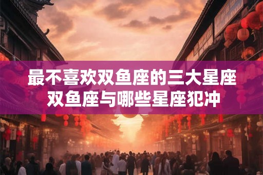 最不喜欢双鱼座的三大星座 双鱼座与哪些星座犯冲