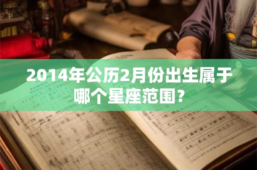 2014年公历2月份出生属于哪个星座范围? 2014年公历2月份出生属于哪个星座范围?