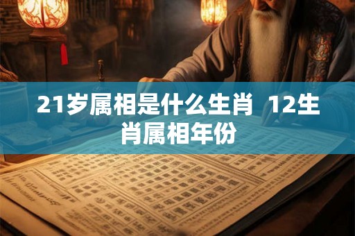 21岁属相是什么生肖 12生肖属相年份 21岁属相是什么生肖 12生肖属相年份