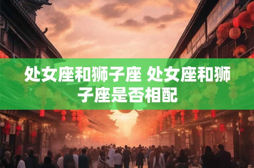 处女座和狮子座 处女座和狮子座是否相配