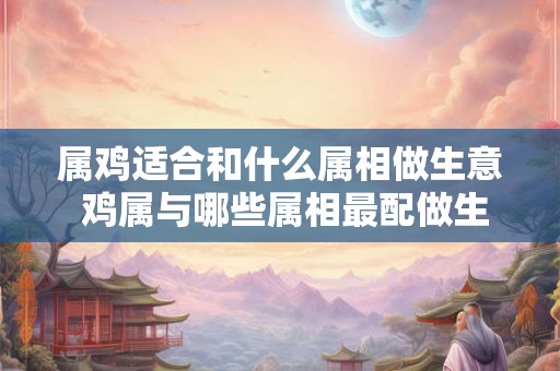 属鸡适合和什么属相做生意 鸡属与哪些属相最配做生意