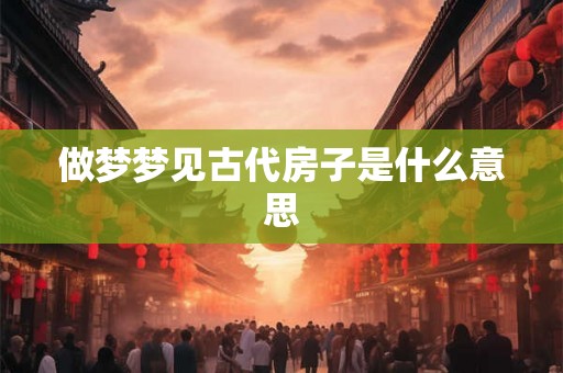 做梦梦见古代房子是什么意思 做梦梦见古代房子是什么意思