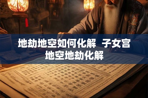 地劫地空如何化解 子女宫地空地劫化解 地劫地空如何化解 子女宫地空地劫化解