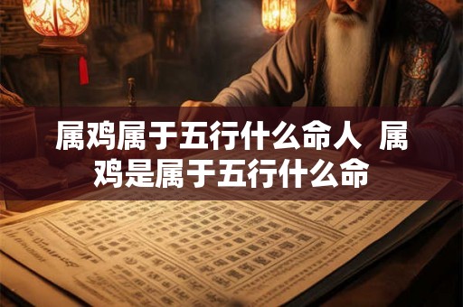 属鸡属于五行什么命人  属鸡是属于五行什么命