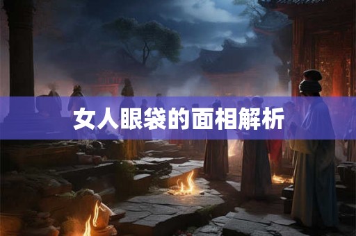 女人眼袋的面相解析 女人眼袋的面相解析