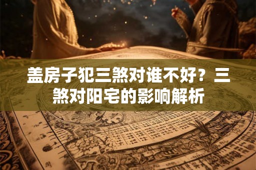 盖房子犯三煞对谁不好？三煞对阳宅的影响解析