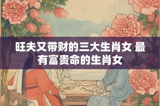 旺夫又带财的三大生肖女 最有富贵命的生肖女