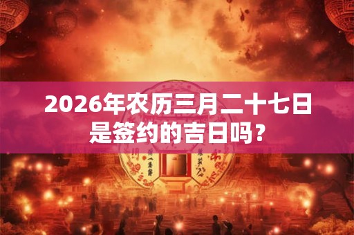 2026年农历三月二十七日是签约的吉日吗? 2026年农历三月二十七日是签约的吉日吗?