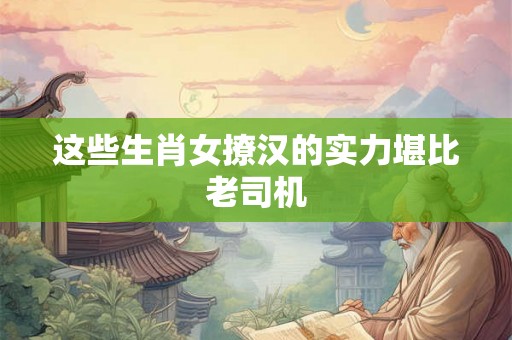 这些生肖女撩汉的实力堪比老司机