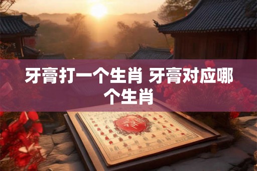 牙膏打一个生肖 牙膏对应哪个生肖 牙膏打一个生肖 牙膏对应哪个生肖