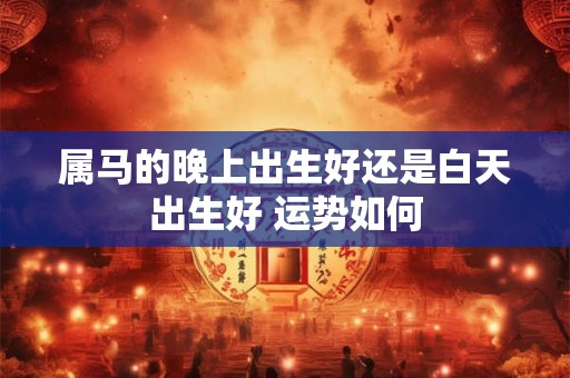 属马的晚上出生好还是白天出生好 运势如何 属马的晚上出生好还是白天出生好 运势如何