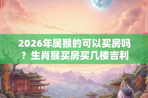 2026年属猴的可以买房吗？生肖猴买房买几楼吉利