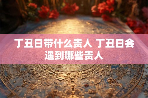 丁丑日带什么贵人 丁丑日会遇到哪些贵人