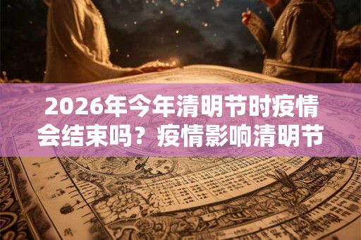 2026年今年清明节时疫情会结束吗？疫情影响清明节出行吗？