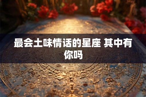最会土味情话的星座 其中有你吗 最会土味情话的星座 其中有你吗