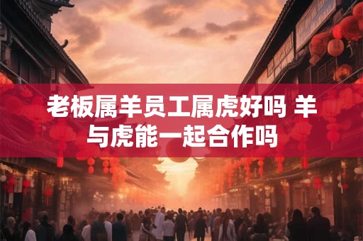 老板属羊员工属虎好吗 羊与虎能一起合作吗 老板属羊员工属虎好吗 羊与虎能一起合作吗