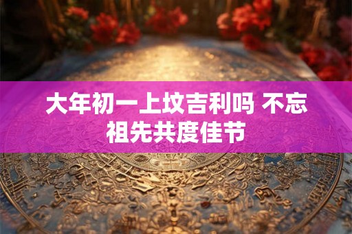 大年初一上坟吉利吗 不忘祖先共度佳节