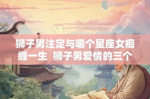 狮子男注定与哪个星座女痴缠一生 狮子男爱情的三个阶段 狮子男注定与哪个星座女痴缠一生 狮子男爱情的三个阶段