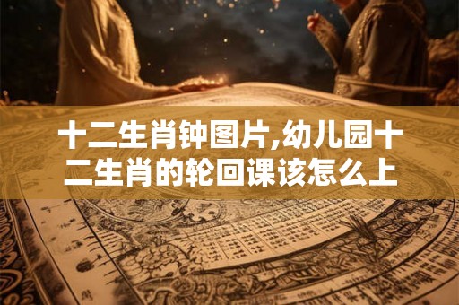 十二生肖钟图片,幼儿园十二生肖的轮回课该怎么上 十二生肖钟图片,幼儿园十二生肖的轮回课该怎么上