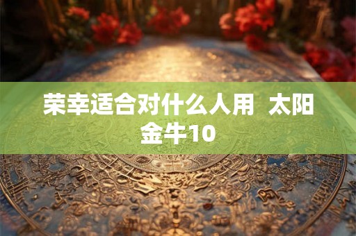 荣幸适合对什么人用 太阳金牛10 荣幸适合对什么人用 太阳金牛10
