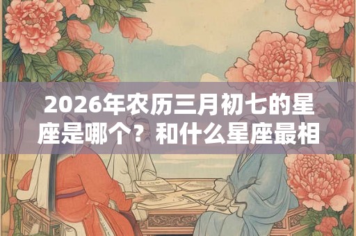 2026年农历三月初七的星座是哪个？和什么星座最相配？
