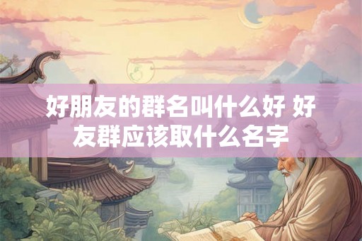 好朋友的群名叫什么好 好友群应该取什么名字 好朋友的群名叫什么好 好友群应该取什么名字