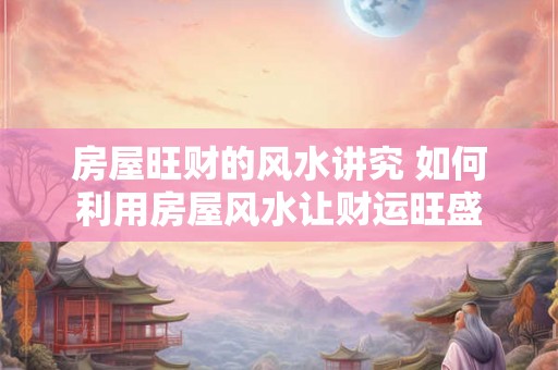 房屋旺财的风水讲究 如何利用房屋风水让财运旺盛