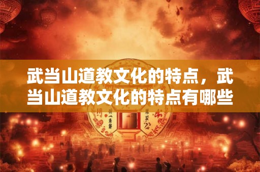 武当山道教文化的特点，武当山道教文化的特点有哪些