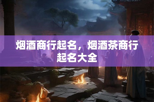 烟酒商行起名，烟酒茶商行起名大全