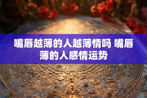 嘴唇越薄的人越薄情吗 嘴唇薄的人感情运势 嘴唇越薄的人越薄情吗 嘴唇薄的人感情运势