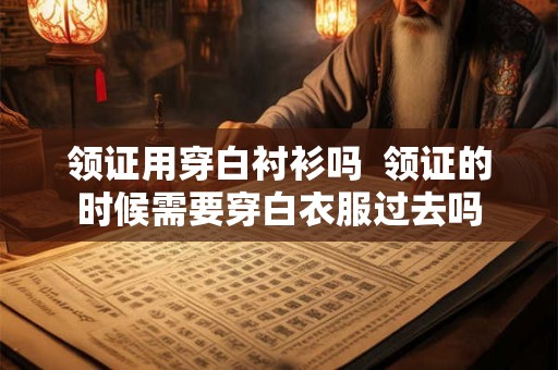 领证用穿白衬衫吗  领证的时候需要穿白衣服过去吗