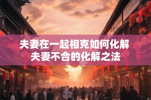 夫妻在一起相克如何化解 夫妻不合的化解之法