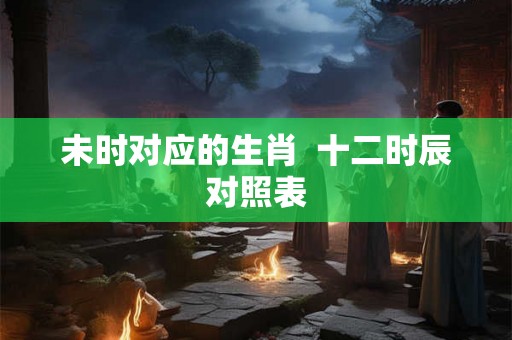 未时对应的生肖  十二时辰对照表