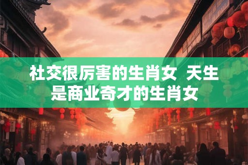 社交很厉害的生肖女  天生是商业奇才的生肖女