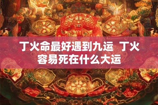 丁火命最好遇到九运  丁火容易死在什么大运