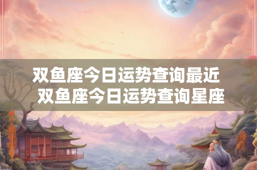 双鱼座今日运势查询最近  双鱼座今日运势查询星座屋