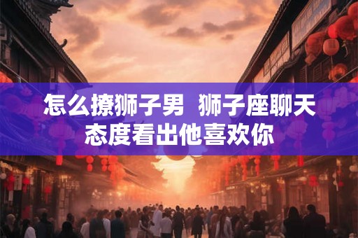 怎么撩狮子男  狮子座聊天态度看出他喜欢你