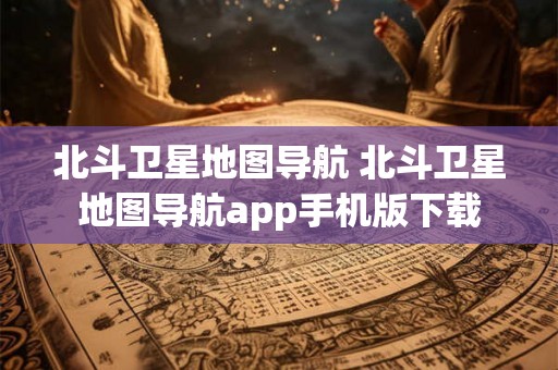 北斗卫星地图导航 北斗卫星地图导航app手机版下载