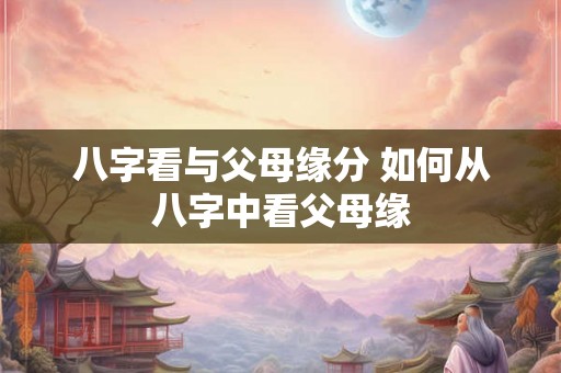 八字看与父母缘分 如何从八字中看父母缘