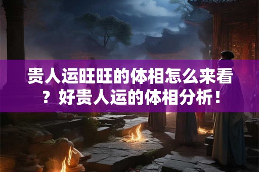 贵人运旺旺的体相怎么来看？好贵人运的体相分析！