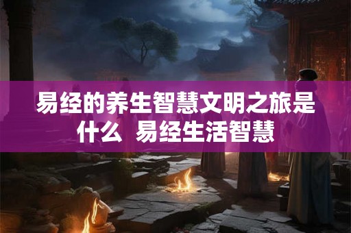 易经的养生智慧文明之旅是什么  易经生活智慧