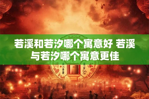 若溪和若汐哪个寓意好 若溪与若汐哪个寓意更佳 若溪和若汐哪个寓意好 若溪与若汐哪个寓意更佳