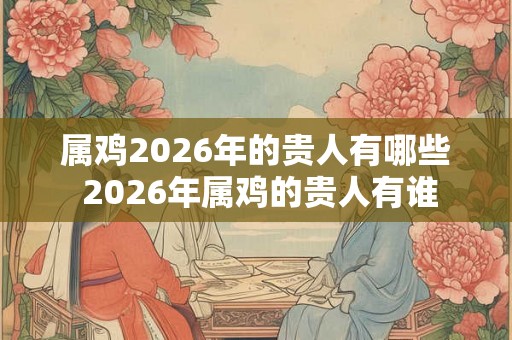 属鸡2026年的贵人有哪些 2026年属鸡的贵人有谁 属鸡2026年的贵人有哪些 2026年属鸡的贵人有谁