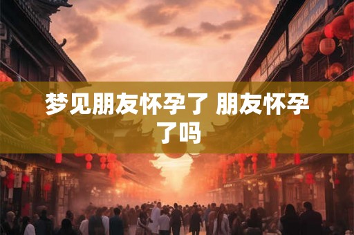 梦见朋友怀孕了 朋友怀孕了吗 梦见朋友怀孕了 朋友怀孕了吗
